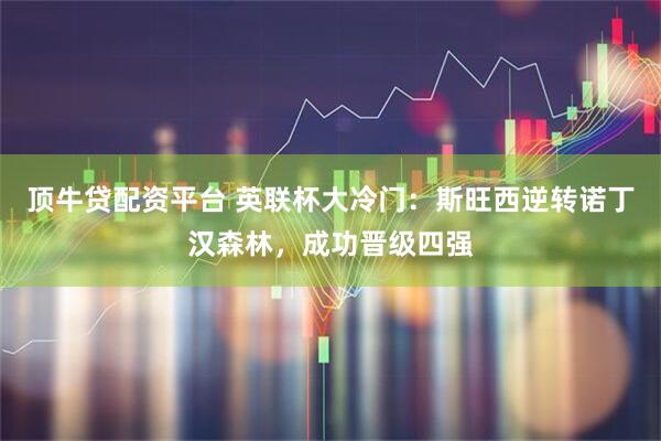 顶牛贷配资平台 英联杯大冷门：斯旺西逆转诺丁汉森林，成功晋级四强
