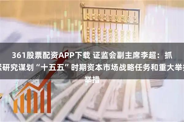 361股票配资APP下载 证监会副主席李超：抓紧研究谋划“十五五”时期资本市场战略任务和重大举措