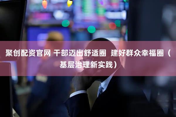 聚创配资官网 干部迈出舒适圈  建好群众幸福圈（基层治理新实践）