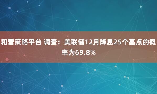 和营策略平台 调查：美联储12月降息25个基点的概率为69.8%