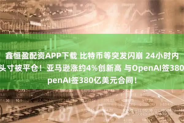 鑫恒盈配资APP下载 比特币等突发闪崩 24小时内超12亿美元头寸被平仓！亚马逊涨约4%创新高 与OpenAI签380亿美元合同！