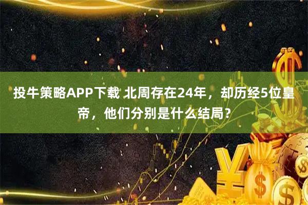 投牛策略APP下载 北周存在24年，却历经5位皇帝，他们分别是什么结局？