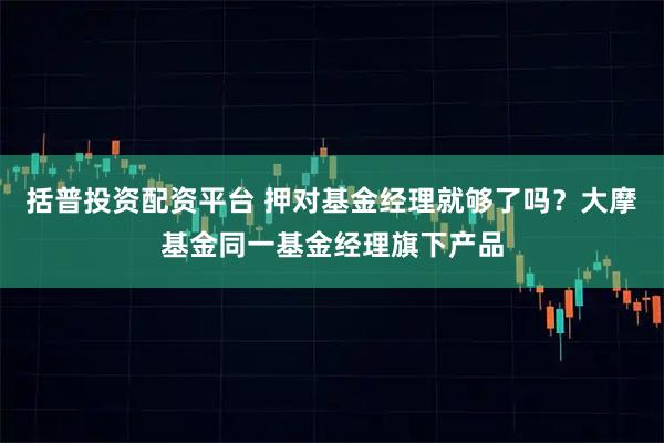 括普投资配资平台 押对基金经理就够了吗？大摩基金同一基金经理旗下产品