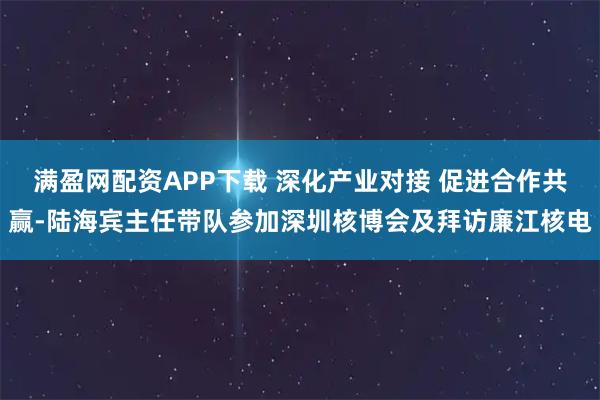 满盈网配资APP下载 深化产业对接 促进合作共赢-陆海宾主任带队参加深圳核博会及拜访廉江核电