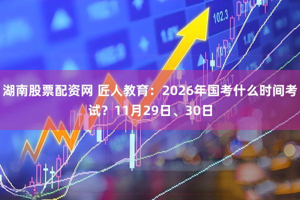 湖南股票配资网 匠人教育:2026年国考什么时间考试?11月29日、30日