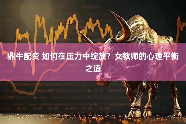 鼎牛配资 如何在压力中绽放？女教师的心理平衡之道