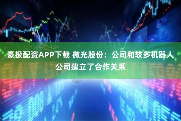 豪极配资APP下载 微光股份：公司和较多机器人公司建立了合作关系