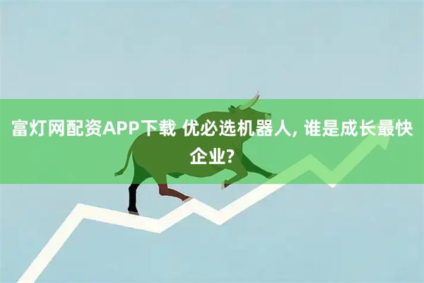 富灯网配资APP下载 优必选机器人, 谁是成长最快企业?