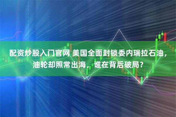 配资炒股入门官网 美国全面封锁委内瑞拉石油，油轮却照常出海，谁在背后破局？