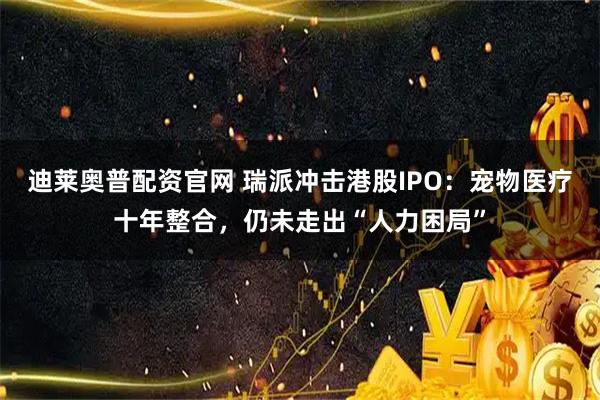 迪莱奥普配资官网 瑞派冲击港股IPO：宠物医疗十年整合，仍未走出“人力困局”