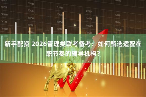 新手配资 2026管理类联考备考：如何甄选适配在职节奏的辅导机构？