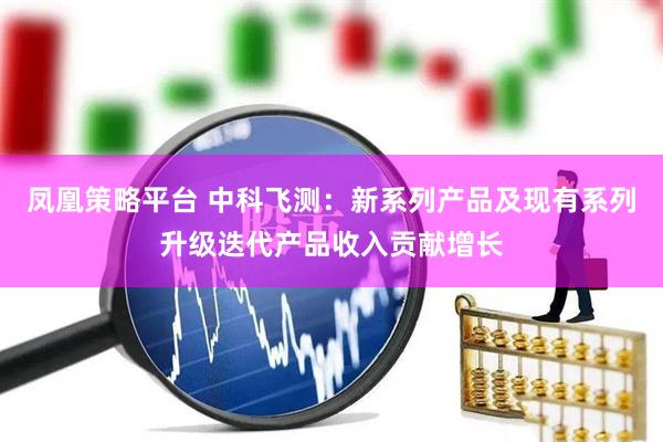 凤凰策略平台 中科飞测：新系列产品及现有系列升级迭代产品收入贡献增长