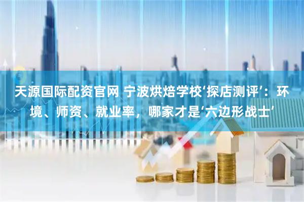 天源国际配资官网 宁波烘焙学校‘探店测评’：环境、师资、就业率，哪家才是‘六边形战士’