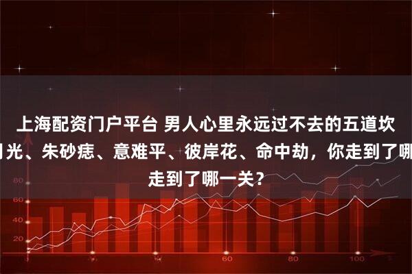 上海配资门户平台 男人心里永远过不去的五道坎：白月光、朱砂痣、意难平、彼岸花、命中劫，你走到了哪一关？