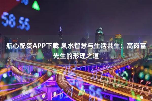 航心配资APP下载 风水智慧与生活共生：高岗富先生的形理之道