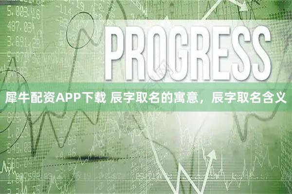 犀牛配资APP下载 辰字取名的寓意，辰字取名含义