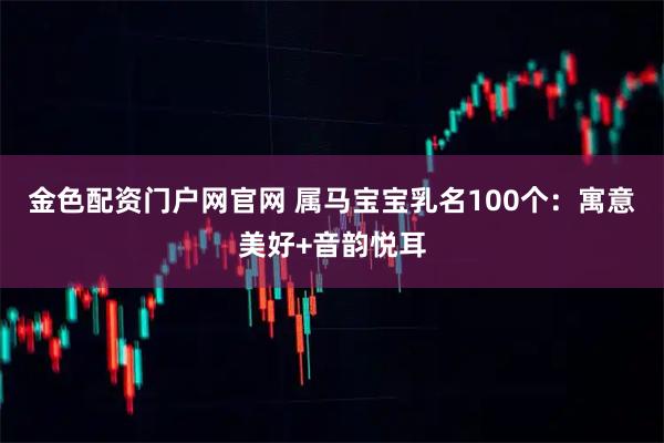 金色配资门户网官网 属马宝宝乳名100个：寓意美好+音韵悦耳