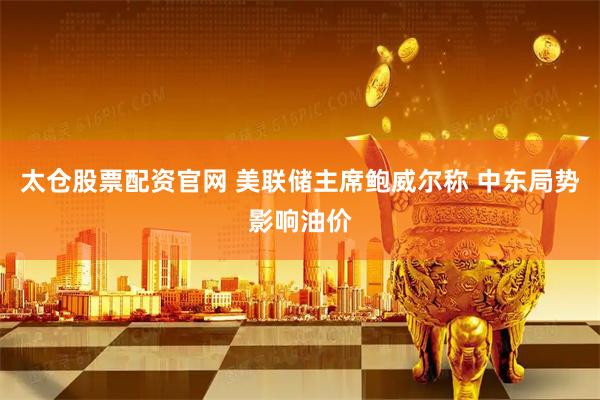 太仓股票配资官网 美联储主席鲍威尔称 中东局势影响油价