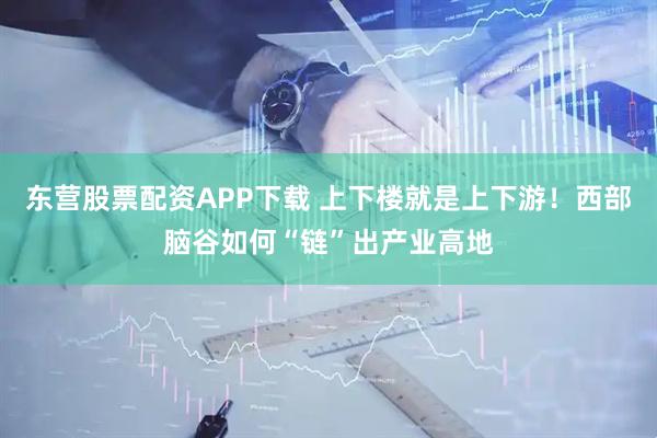 东营股票配资APP下载 上下楼就是上下游！西部脑谷如何“链”出产业高地