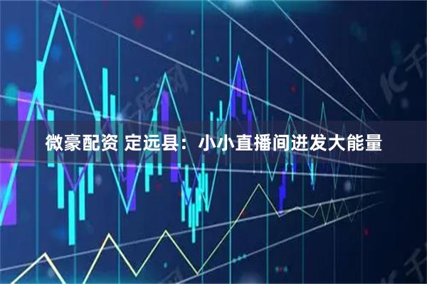 微豪配资 定远县：小小直播间迸发大能量