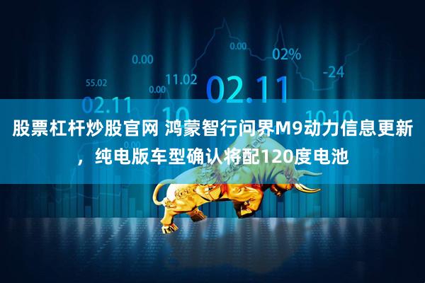 股票杠杆炒股官网 鸿蒙智行问界M9动力信息更新，纯电版车型确认将配120度电池