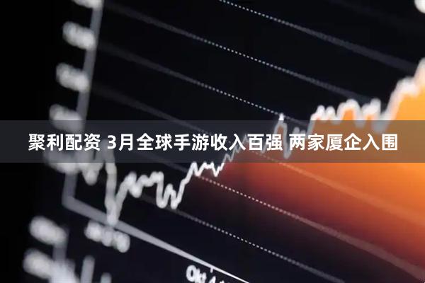 聚利配资 3月全球手游收入百强 两家厦企入围