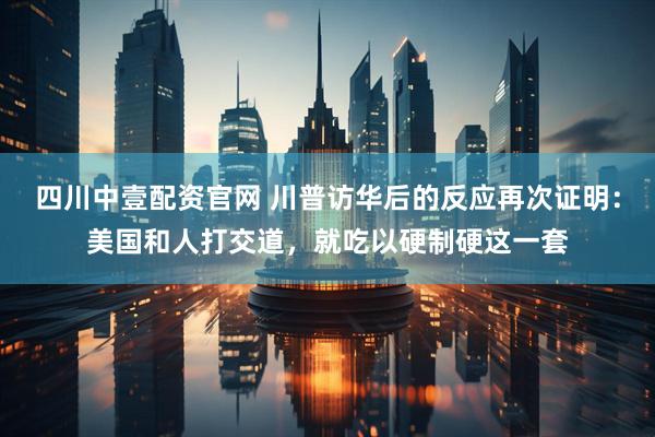 四川中壹配资官网 川普访华后的反应再次证明：美国和人打交道，就吃以硬制硬这一套