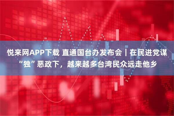 悦来网APP下载 直通国台办发布会｜在民进党谋“独”恶政下，越来越多台湾民众远走他乡
