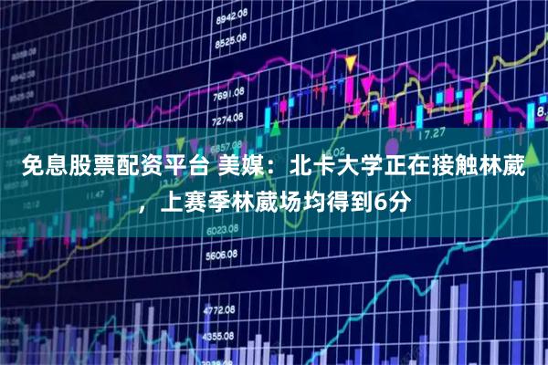 免息股票配资平台 美媒：北卡大学正在接触林葳，上赛季林葳场均得到6分