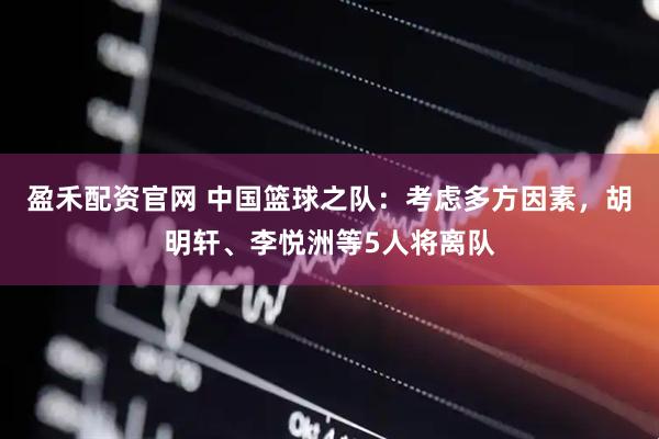 盈禾配资官网 中国篮球之队：考虑多方因素，胡明轩、李悦洲等5人将离队