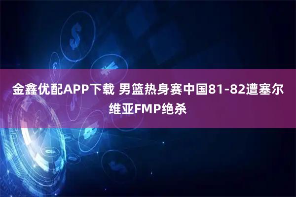 金鑫优配APP下载 男篮热身赛中国81-82遭塞尔维亚FMP绝杀
