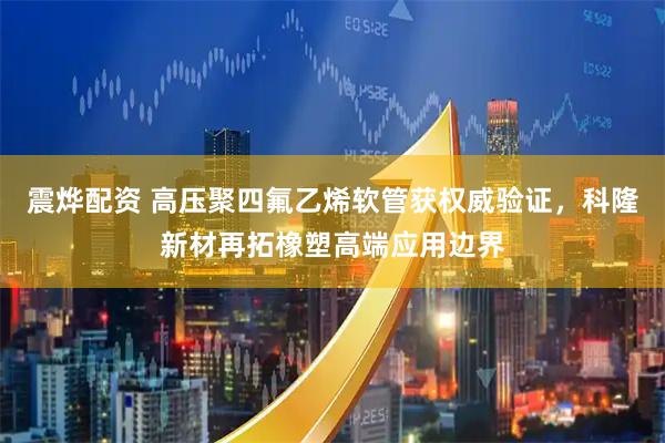 震烨配资 高压聚四氟乙烯软管获权威验证，科隆新材再拓橡塑高端应用边界