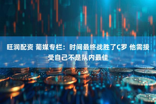 旺润配资 葡媒专栏：时间最终战胜了C罗 他需接受自己不是队内最佳