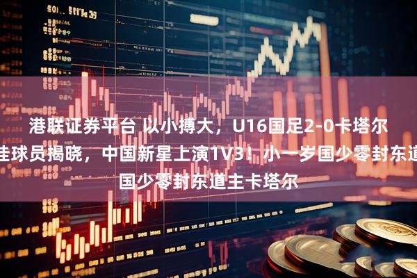 港联证券平台 以小搏大，U16国足2-0卡塔尔，全场最佳球员揭晓，中国新星上演1V3！小一岁国少零封东道主卡塔尔
